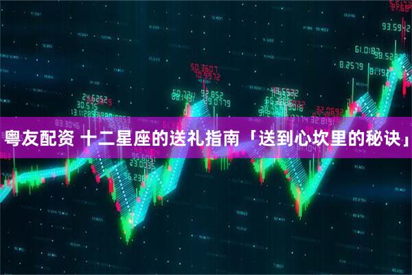粤友配资 十二星座的送礼指南「送到心坎里的秘诀」