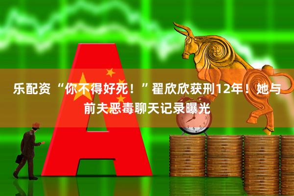 乐配资 “你不得好死！”翟欣欣获刑12年！她与前夫恶毒聊天记录曝光