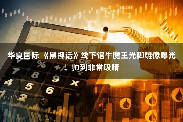 华夏国际 《黑神话》线下馆牛魔王光脚雕像曝光！帅到非常吸睛