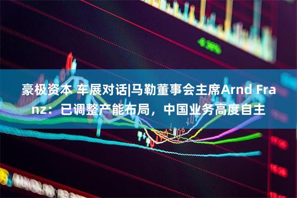 豪极资本 车展对话|马勒董事会主席Arnd Franz：已调整产能布局，中国业务高度自主