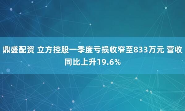 鼎盛配资 立方控股一季度亏损收窄至833万元 营收同比上升19.6%
