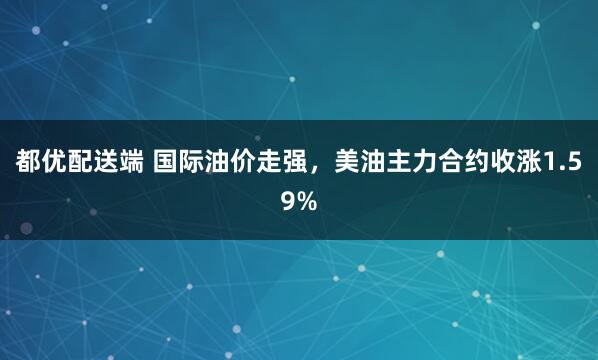 都优配送端 国际油价走强，美油主力合约收涨1.59%